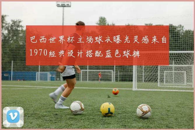 巴西世界杯主场球衣曝光灵感来自1970经典设计搭配蓝色球裤