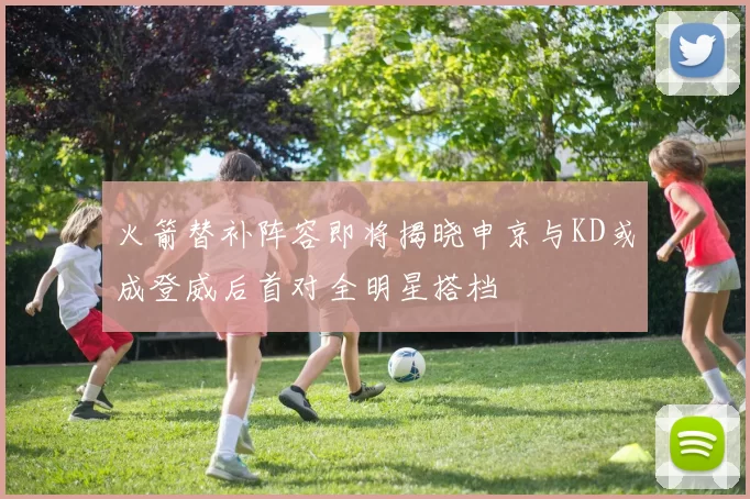 火箭替补阵容即将揭晓申京与KD或成登威后首对全明星搭档
