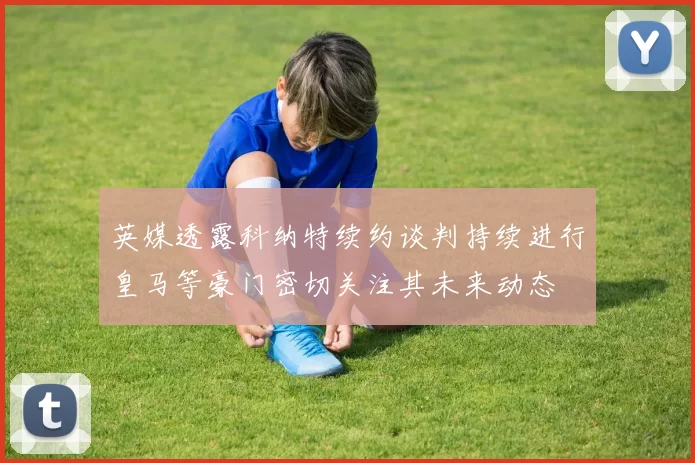 英媒透露科纳特续约谈判持续进行皇马等豪门密切关注其未来动态