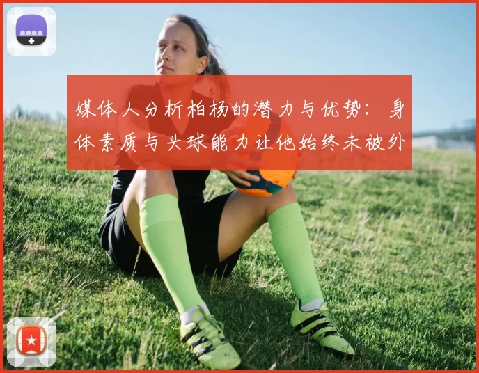 媒体人分析柏杨的潜力与优势：身体素质与头球能力让他始终未被外教放弃