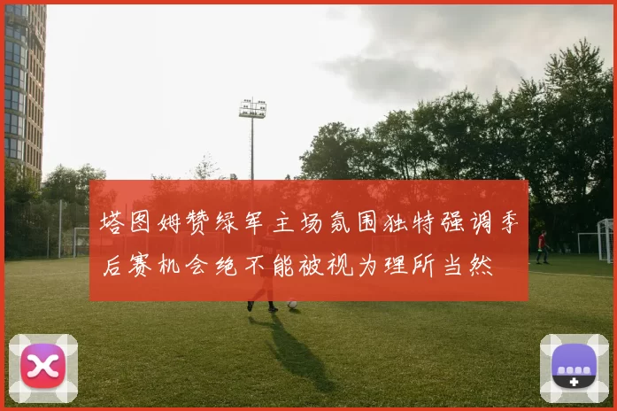 塔图姆赞绿军主场氛围独特强调季后赛机会绝不能被视为理所当然