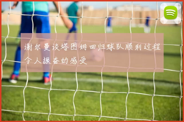 谢尔曼谈塔图姆回归球队顺利过程令人振奋的感受
