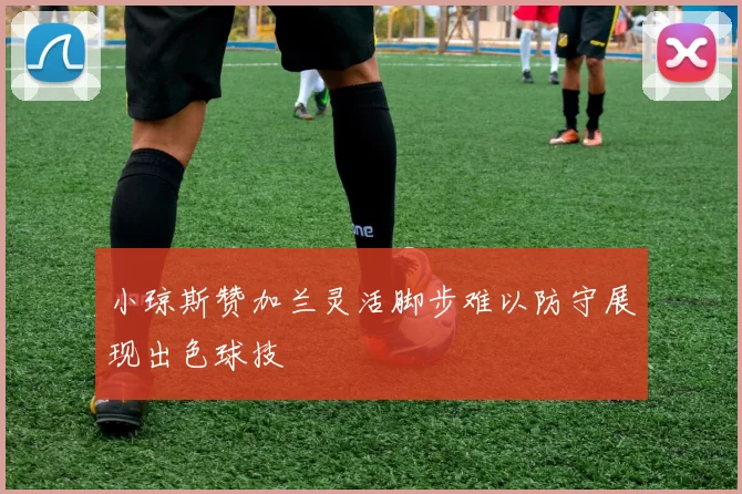 小琼斯赞加兰灵活脚步难以防守展现出色球技
