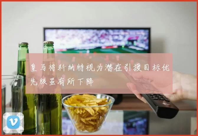 皇马将科纳特视为潜在引援目标优先级虽有所下降