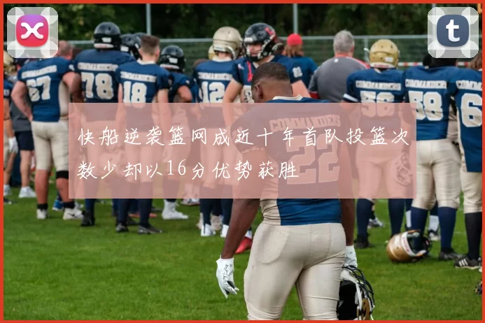 快船逆袭篮网成近十年首队投篮次数少却以16分优势获胜