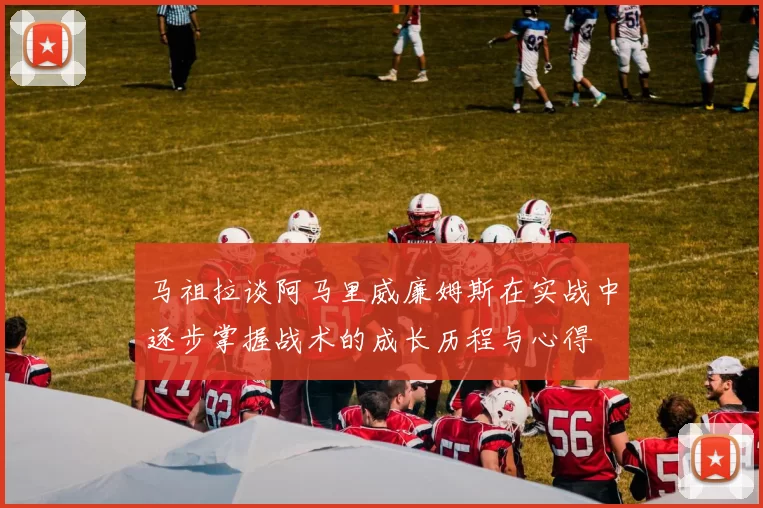 马祖拉谈阿马里威廉姆斯在实战中逐步掌握战术的成长历程与心得