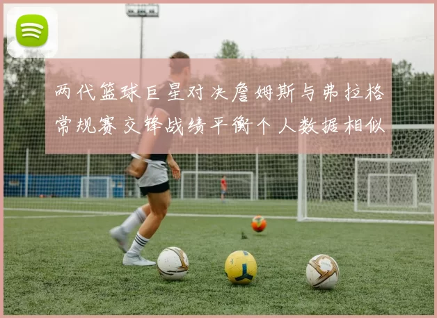 两代篮球巨星对决詹姆斯与弗拉格常规赛交锋战绩平衡个人数据相似