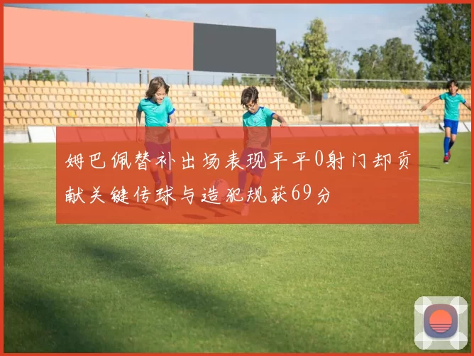 姆巴佩替补出场表现平平0射门却贡献关键传球与造犯规获69分