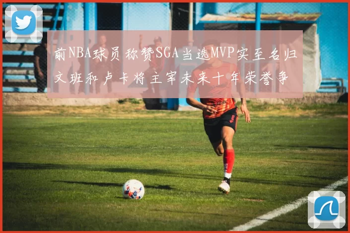 前NBA球员称赞SGA当选MVP实至名归文班和卢卡将主宰未来十年荣誉争夺