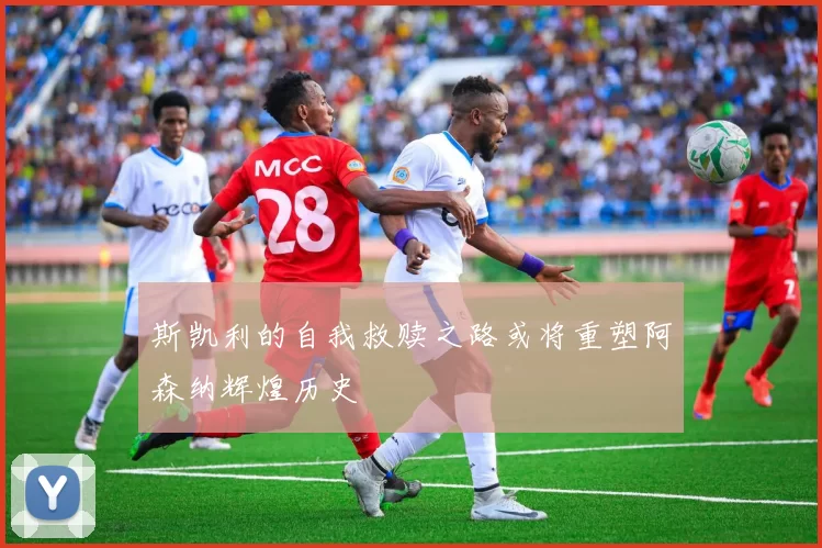 斯凯利的自我救赎之路或将重塑阿森纳辉煌历史