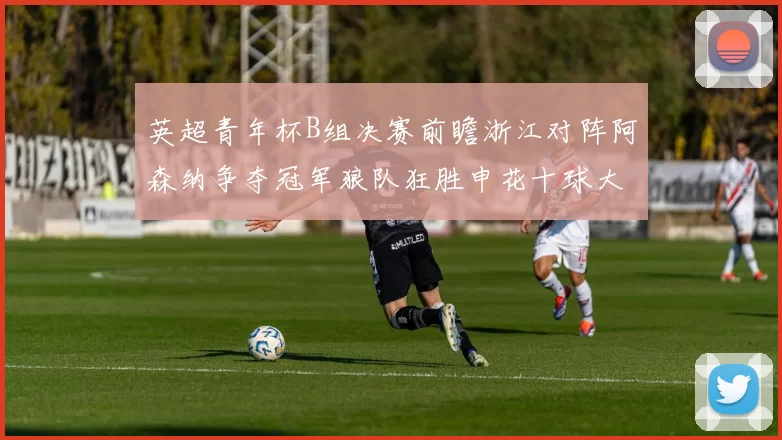 英超青年杯B组决赛前瞻浙江对阵阿森纳争夺冠军狼队狂胜申花十球大捷