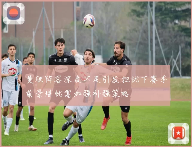 曼联阵容深度不足引发担忧下赛季前景堪忧需加强补强策略