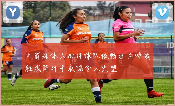 火箭媒体人批评球队依赖杜兰特战胜残阵对手表现令人失望