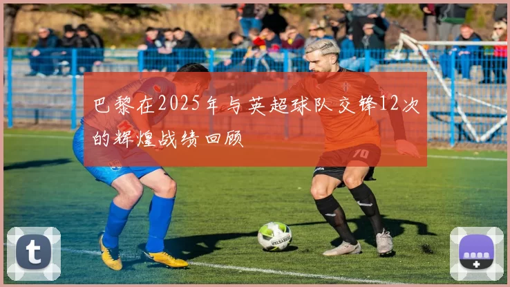 巴黎在2025年与英超球队交锋12次的辉煌战绩回顾