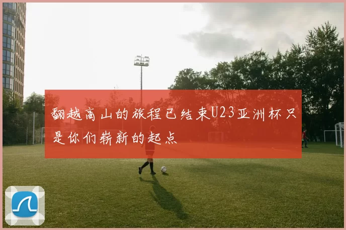 翻越高山的旅程已结束U23亚洲杯只是你们崭新的起点