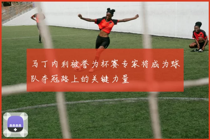 马丁内利被誉为杯赛专家将成为球队夺冠路上的关键力量