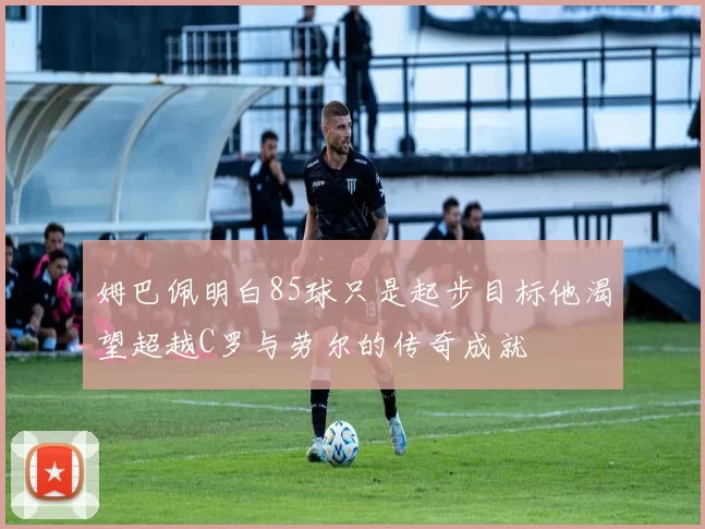姆巴佩明白85球只是起步目标他渴望超越C罗与劳尔的传奇成就