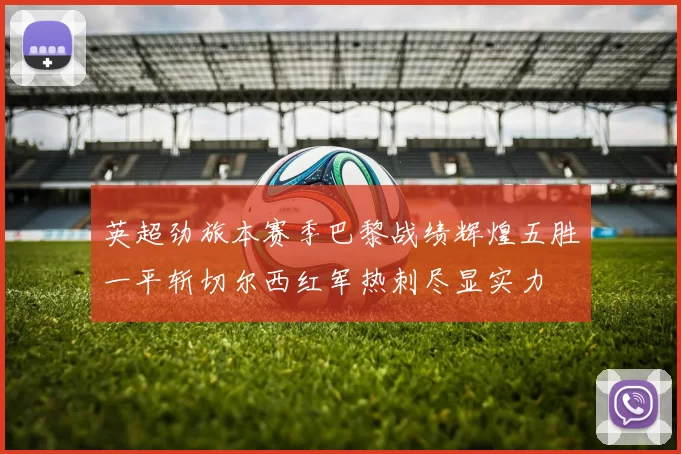 英超劲旅本赛季巴黎战绩辉煌五胜一平斩切尔西红军热刺尽显实力