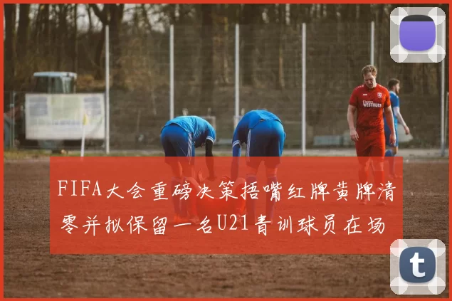 FIFA大会重磅决策捂嘴红牌黄牌清零并拟保留一名U21青训球员在场
